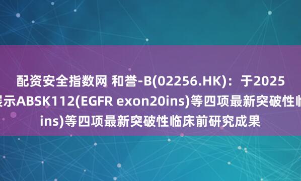 配资安全指数网 和誉-B(02256.HK)：于2025年AACR大会展示ABSK112(EGFR exon20ins)等四项最新突破性临床前研究成果