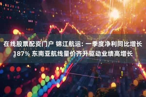 在线股票配资门户 锦江航运: 一季度净利同比增长187% 东南亚航线量价齐升驱动业绩高增长