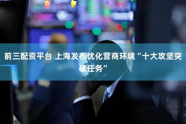 前三配资平台 上海发布优化营商环境“十大攻坚突破任务”