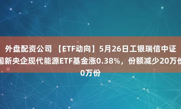 外盘配资公司 【ETF动向】5月26日工银瑞信中证国新央企现代能源ETF基金涨0.38%，份额减少20万份