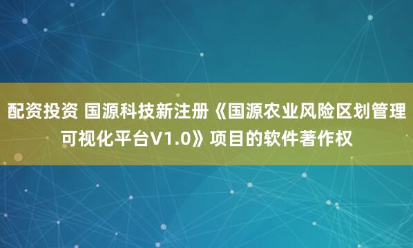 配资投资 国源科技新注册《国源农业风险区划管理可视化平台V1.0》项目的软件著作权