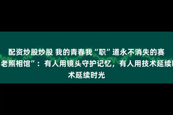 配资炒股炒股 我的青春我“职”道永不消失的赛博“老照相馆”：有人用镜头守护记忆，有人用技术延续时光