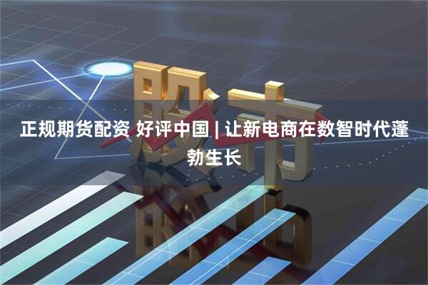 正规期货配资 好评中国 | 让新电商在数智时代蓬勃生长