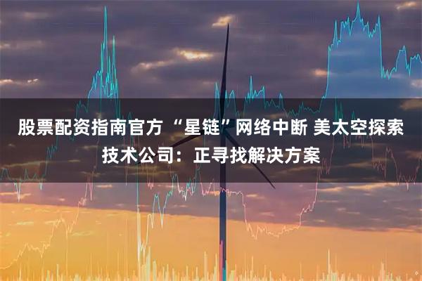 股票配资指南官方 “星链”网络中断 美太空探索技术公司：正寻找解决方案