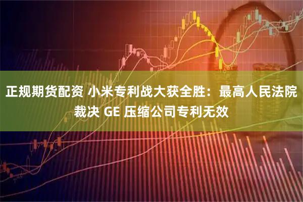 正规期货配资 小米专利战大获全胜：最高人民法院裁决 GE 压缩公司专利无效