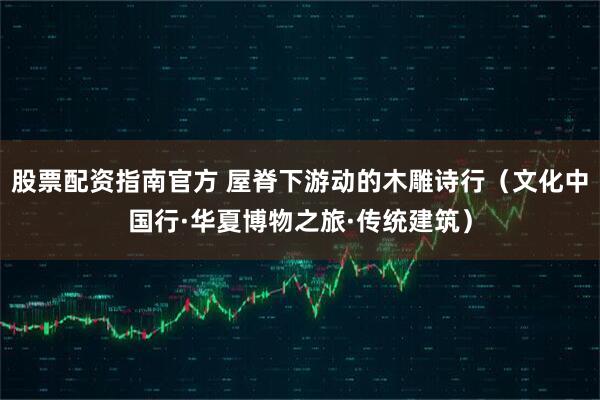 股票配资指南官方 屋脊下游动的木雕诗行（文化中国行·华夏博物之旅·传统建筑）