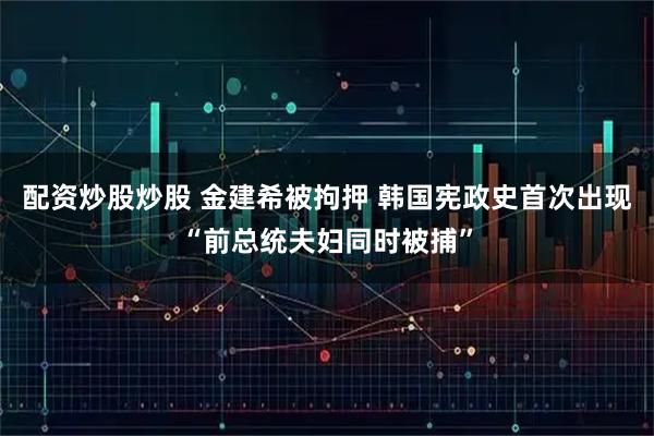 配资炒股炒股 金建希被拘押 韩国宪政史首次出现“前总统夫妇同时被捕”