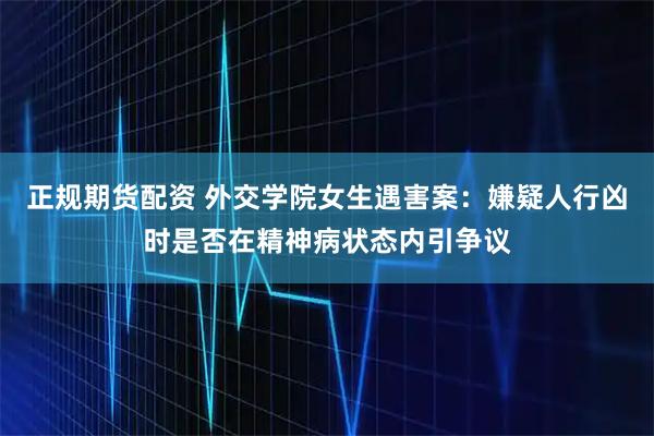 正规期货配资 外交学院女生遇害案：嫌疑人行凶时是否在精神病状态内引争议