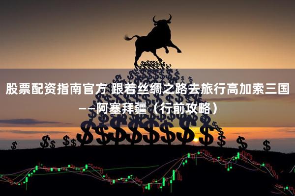 股票配资指南官方 跟着丝绸之路去旅行高加索三国——阿塞拜疆（行前攻略）