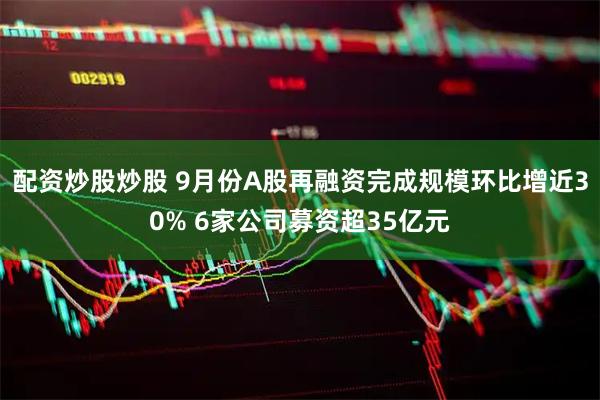 配资炒股炒股 9月份A股再融资完成规模环比增近30% 6家公司募资超35亿元